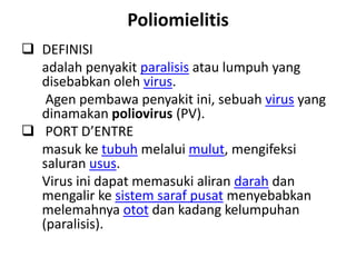 Poliomielitis
 DEFINISI
  adalah penyakit paralisis atau lumpuh yang
  disebabkan oleh virus.
   Agen pembawa penyakit ini, sebuah virus yang
  dinamakan poliovirus (PV).
 PORT D’ENTRE
  masuk ke tubuh melalui mulut, mengifeksi
  saluran usus.
  Virus ini dapat memasuki aliran darah dan
  mengalir ke sistem saraf pusat menyebabkan
  melemahnya otot dan kadang kelumpuhan
  (paralisis).
 