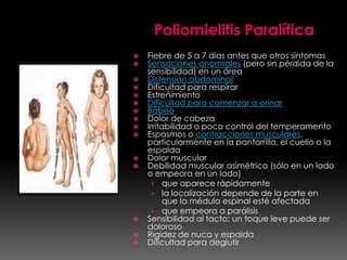 Poliomielitis Paralítica


















Fiebre de 5 a 7 días antes que otros síntomas
Sensaciones anormales (pero sin pérdida de la
sensibilidad) en un área
Distensión abdominal
Dificultad para respirar
Estreñimiento
Dificultad para comenzar a orinar
Babeo
Dolor de cabeza
Irritabilidad o poco control del temperamento
Espasmos o contracciones musculares,
particularmente en la pantorrilla, el cuello o la
espalda
Dolor muscular
Debilidad muscular asimétrica (sólo en un lado
o empeora en un lado)
› que aparece rápidamente
› la localización depende de la parte en
que la médula espinal esté afectada
› que empeora a parálisis
Sensibilidad al tacto; un toque leve puede ser
doloroso
Rigidez de nuca y espalda
Dificultad para deglutir

 