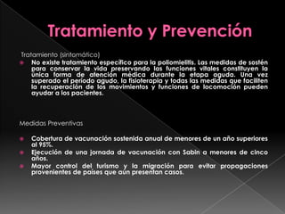 Tratamiento (sintomático)
 No existe tratamiento específico para la poliomielitis. Las medidas de sostén
para conservar la vida preservando las funciones vitales constituyen la
única forma de atención médica durante la etapa aguda. Una vez
superado el período agudo, la fisioterapia y todas las medidas que faciliten
la recuperación de los movimientos y funciones de locomoción pueden
ayudar a los pacientes.

Medidas Preventivas




Cobertura de vacunación sostenida anual de menores de un año superiores
al 95%.
Ejecución de una jornada de vacunación con Sabin a menores de cinco
años.
Mayor control del turismo y la migración para evitar propagaciones
provenientes de países que aún presentan casos.

 