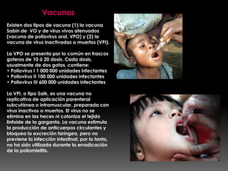 Vacunas
Existen dos tipos de vacuna (1) la vacuna
Sabin de VO y de virus vivos atenuados
(vacuna de poliovirus oral, VPO) y (2) la
vacuna de virus inactivados o muertos (VPI).

La VPO se presenta por lo común en frascos
goteros de 10 ó 20 dosis. Cada dosis,
usualmente de dos gotas, contiene:
• Poliovirus I 1 000 000 unidades infectantes
• Poliovirus II 100 000 unidades infectantes
• Poliovirus III 600 000 unidades infectantes
La VPI, o tipo Salk, es una vacuna no
replicativa de aplicación parenteral
subcutánea o intramuscular, preparada con
virus inactivos o muertos. El virus no se
elimina en las heces ni coloniza el tejido
linfoide de la garganta. La vacuna estimula
la producción de anticuerpos circulantes y
bloquea la excreción faríngea, pero no
previene la infección intestinal; por lo tanto,
no ha sido utilizada durante la erradicación
de la poliomielitis.

 