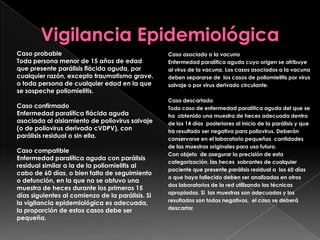 Caso probable
Toda persona menor de 15 años de edad
que presente parálisis flácida aguda, por
cualquier razón, excepto traumatismo grave,
o toda persona de cualquier edad en la que
se sospeche poliomielitis.
Caso confirmado
Enfermedad paralítica flácida aguda
asociada al aislamiento de poliovirus salvaje
(o de poliovirus derivado cVDPV), con
parálisis residual o sin ella.
Caso compatible
Enfermedad paralítica aguda con parálisis
residual similar a la de la poliomielitis al
cabo de 60 días, o bien falta de seguimiento
o defunción, en la que no se obtuvo una
muestra de heces durante los primeros 15
días siguientes al comienzo de la parálisis. Si
la vigilancia epidemiológica es adecuada,
la proporción de estos casos debe ser
pequeña.

Caso asociado a la vacuna
Enfermedad paralítica aguda cuyo origen se atribuye
al virus de la vacuna. Los casos asociados a la vacuna
deben separarse de los casos de poliomielitis por virus
salvaje o por virus derivado circulante.
Caso descartado
Todo caso de enfermedad paralítica aguda del que se
ha obtenido una muestra de heces adecuada dentro
de los 14 días posteriores al inicio de la parálisis y que
ha resultado ser negativa para poliovirus. Deberán
conservarse en el laboratorio pequeñas cantidades
de las muestras originales para uso futuro.
Con objeto de asegurar la precisión de esta
categorización, las heces sobrantes de cualquier
paciente que presente parálisis residual a los 60 días
o que haya fallecido deben ser analizadas en otros
dos laboratorios de la red utilizando las técnicas
apropiadas. Si las muestras son adecuadas y los
resultados son todos negativos, el caso se deberá
descartar.

 