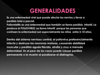 Es una enfermedad viral que puede afectar los nervios y llevar a
parálisis total o parcial.
Poliomielitis es una enfermedad que también se llama parálisis infantil. La
produce el POLIOVIRUS, se llama infantil porque las personas que
contraen la enfermedad son especialmente los niños entre 5-10 años.

Dentro del sistema nervioso central, el poliovirus preferencialmente
infecta y destruye las neuronas motoras, causando debilidad
muscular y parálisis aguda flácida, atrofia y muy a menudo
deformidad. En el peor de los casos puede causar parálisis
permanente o la muerte al paralizarse el diafragma.

 