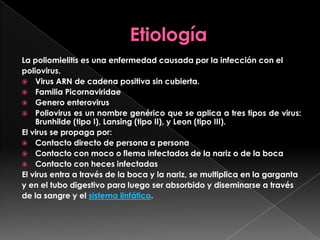 La poliomielitis es una enfermedad causada por la infección con el
poliovirus.
 Virus ARN de cadena positiva sin cubierta.
 Familia Picornaviridae
 Genero enterovirus
 Poliovirus es un nombre genérico que se aplica a tres tipos de virus:
Brunhilde (tipo I), Lansing (tipo II), y Leon (tipo III).
El virus se propaga por:
 Contacto directo de persona a persona
 Contacto con moco o flema infectados de la nariz o de la boca
 Contacto con heces infectadas
El virus entra a través de la boca y la nariz, se multiplica en la garganta
y en el tubo digestivo para luego ser absorbido y diseminarse a través
de la sangre y el sistema linfático.

 