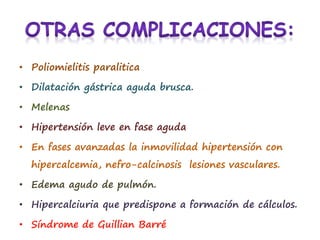 • Poliomielitis paralitica
• Dilatación gástrica aguda brusca.
• Melenas
• Hipertensión leve en fase aguda
• En fases avanzadas la inmovilidad hipertensión con
hipercalcemia, nefro-calcinosis lesiones vasculares.
• Edema agudo de pulmón.
• Hipercalciuria que predispone a formación de cálculos.
• Síndrome de Guillian Barré
 