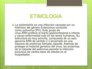 ETIMOLOGIA
 La poliomielitis es una infección causada por un
miembro del género Enterovirus conocido
como poliovirus (PV). Este grupo de
virus ARN prefiere el tracto gastrointestinal e infecta
y causa enfermedad solo en los seres humanos. Su
estructura es muy sencilla, compuesta de un solo
genoma ARN de sentido (+) encerrado en una
cáscara de proteínas llamada cápside. Además de
proteger el material genético del virus, las proteínas
de la cápside del poliovirus permite la infección
exclusiva de ciertos tipos de células en el
hospedador.
 