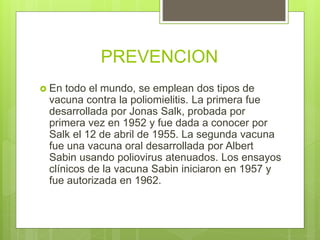 PREVENCION
 En todo el mundo, se emplean dos tipos de
vacuna contra la poliomielitis. La primera fue
desarrollada por Jonas Salk, probada por
primera vez en 1952 y fue dada a conocer por
Salk el 12 de abril de 1955. La segunda vacuna
fue una vacuna oral desarrollada por Albert
Sabin usando poliovirus atenuados. Los ensayos
clínicos de la vacuna Sabin iniciaron en 1957 y
fue autorizada en 1962.
 