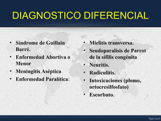 DIAGNOSTICO DIFERENCIAL
• Síndrome de Guillain
Barré.
• Enfermedad Abortiva o
Menor
• Meningitis Aséptica
• Enfermedad Paralítica:
• Mielitis transversa.
• Seudoparalisis de Parrot
de la sífilis congénita
• Neuritis.
• Radiculitis.
• Intoxicaciones (plomo,
ortocresilfosfato)
• Escorbuto.
 
