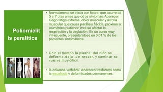 • Normalmente se inicia con fiebre, que ocurre de
5 a 7 días antes que otros síntomas. Aparecen
luego fatiga extrema, dolor muscular y atrofia
muscular que causa parálisis flácida, proximal y
asimétrica pudiendo incluso afectar la
respiración y la deglución. Es un curso muy
infrecuente, presentándose en 0,01 % de los
pacientes sintomáticos.
• Con el tiempo la pierna del niño se
deforma, deja d e crecer, y caminar se
vuelve muy difícil.
• la columna vertebral, aparecen trastornos como
la escoliosis y deformidades permanentes.
Poliomielit
is paralítica
 