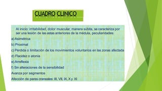 CUADRO CLINICO
Al inicio: irritabilidad, dolor muscular, manera súbita, se caracteriza por
ser una lesión de las astas anteriores de la médula, peculiaridades:
a) Asimétrica
b) Proximal
c) Pérdida o limitación de los movimientos voluntarios en las zonas afectada
d) Flacidez o atonía
e) Arreflexia
f) Sin alteraciones de la sensibilidad
Avanza por segmentos
Afección de pares craneales: III, VII, IX, Xy XI
 
