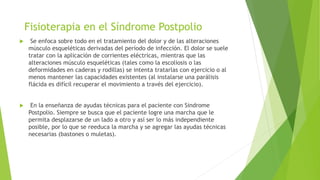 Fisioterapia en el Síndrome Postpolio
 Se enfoca sobre todo en el tratamiento del dolor y de las alteraciones
músculo esqueléticas derivadas del período de infección. El dolor se suele
tratar con la aplicación de corrientes eléctricas, mientras que las
alteraciones músculo esqueléticas (tales como la escoliosis o las
deformidades en caderas y rodillas) se intenta tratarlas con ejercicio o al
menos mantener las capacidades existentes (al instalarse una parálisis
flácida es difícil recuperar el movimiento a través del ejercicio).
 En la enseñanza de ayudas técnicas para el paciente con Síndrome
Postpolio. Siempre se busca que el paciente logre una marcha que le
permita desplazarse de un lado a otro y así ser lo más independiente
posible, por lo que se reeduca la marcha y se agregar las ayudas técnicas
necesarias (bastones o muletas).
 
