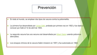 Prevención
 En todo el mundo, se emplean dos tipos de vacuna contra la poliomielitis.
 La primera fue desarrollada por Jonas Salk, probada por primera vez en 1952 y fue dada a
conocer por Salk el 12 de abril de 1955.
 La segunda vacuna fue una vacuna oral desarrollada por Albert Sabin usando poliovirus
atenuados.
 Los ensayos clínicos de la vacuna Sabin iniciaron en 1957 y fue autorizada en 1962.
 