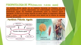 FISIOPATOLOGIADE PFA(PARALISIS FLÁCIDA AGUDA)
La parálisis flácida aguda, es un trastorno frecuente en Pediatría, se debe
fundamentalmente a causas relacionadas con enfermedades neuromusculares de
presentación aguda. Se manifiesta generalmente como un trastorno agudo o
hiperagudo. El éxito en el manejo depende de saber realizar un diagnóstico diferencial
rápido y certero, para lo cual la principal arma deberá ser la historia de debilidad
muscular del paciente.
 