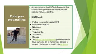  Aproximadamente el 5 % de los pacientes
sintomáticos puede tener afectación del
sistema nervioso central,
 SINTOMAS:
 Fiebre recurrente hasta 39ºC
 Dolor de cabeza
 Nauseas
 Vomito
 Taquicardia
 Sudor frío
 Diarrea
 El líquido cefalorraquídeo puede tener un
leve aumento en el número de células y
umento de la concentración de proteína
Polio pre-
preparalítica
 