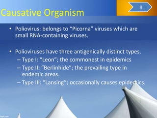 Causative Organism
• Poliovirus: belongs to “Picorna” viruses which are
small RNA-containing viruses.
• Polioviruses have three antigenically distinct types,
– Type I: “Leon”; the commonest in epidemics
– Type II: “Berlinhide”; the prevailing type in
endemic areas.
– Type III: “Lansing”; occasionally causes epidemics.
10
8
 