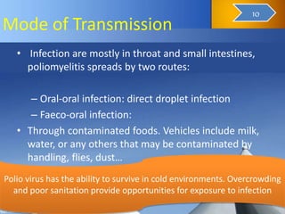 Mode of Transmission
• Infection are mostly in throat and small intestines,
poliomyelitis spreads by two routes:
– Oral-oral infection: direct droplet infection
– Faeco-oral infection:
• Through contaminated foods. Vehicles include milk,
water, or any others that may be contaminated by
handling, flies, dust…
Polio virus has the ability to survive in cold environments. Overcrowding
and poor sanitation provide opportunities for exposure to infection
12
10
 