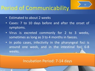 Period of Communicability
• Estimated to about 2 weeks
• Cases: 7 to 10 days before and after the onset of
symptoms.
• Virus is excreted commonly for 2 to 3 weeks,
sometimes as long as 3 to 4 months in faeces.
• In polio cases, infectivity in the pharyngeal foci is
around one week, and in the intestinal foci 6-8
weeks.
Incubation Period: 7-14 days
13
11
 