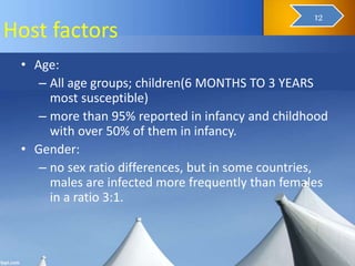 Host factors
• Age:
– All age groups; children(6 MONTHS TO 3 YEARS
most susceptible)
– more than 95% reported in infancy and childhood
with over 50% of them in infancy.
• Gender:
– no sex ratio differences, but in some countries,
males are infected more frequently than females
in a ratio 3:1.
14
12
 