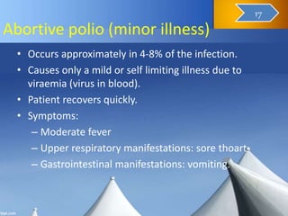 Abortive polio (minor illness)
• Occurs approximately in 4-8% of the infection.
• Causes only a mild or self limiting illness due to
viraemia (virus in blood).
• Patient recovers quickly.
• Symptoms:
– Moderate fever
– Upper respiratory manifestations: sore thoart
– Gastrointestinal manifestations: vomiting.
18
17
 