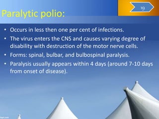 Paralytic polio:
• Occurs in less then one per cent of infections.
• The virus enters the CNS and causes varying degree of
disability with destruction of the motor nerve cells.
• Forms: spinal, bulbar, and bulbospinal paralysis.
• Paralysis usually appears within 4 days (around 7-10 days
from onset of disease).
20
19
 
