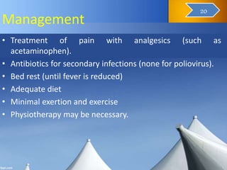 Management
• Treatment of pain with analgesics (such as
acetaminophen).
• Antibiotics for secondary infections (none for poliovirus).
• Bed rest (until fever is reduced)
• Adequate diet
• Minimal exertion and exercise
• Physiotherapy may be necessary.
21
20
 