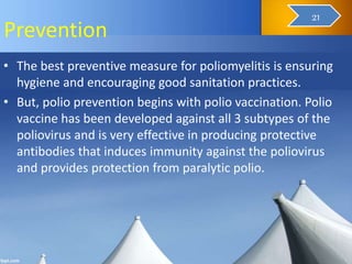 Prevention
• The best preventive measure for poliomyelitis is ensuring
hygiene and encouraging good sanitation practices.
• But, polio prevention begins with polio vaccination. Polio
vaccine has been developed against all 3 subtypes of the
poliovirus and is very effective in producing protective
antibodies that induces immunity against the poliovirus
and provides protection from paralytic polio.
22
21
 