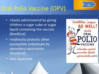 Oral Polio Vaccine (OPV)
• +Easily administered by giving
children a sugar cube or sugar
liquid containing the vaccine
(Bradford)
• +Indirectly protects other
susceptible individuals by
secondary vaccination
(Bradford)
• Less expensive
25
24
 
