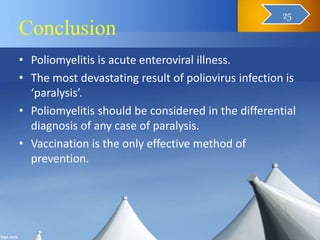 Conclusion
• Poliomyelitis is acute enteroviral illness.
• The most devastating result of poliovirus infection is
‘paralysis’.
• Poliomyelitis should be considered in the differential
diagnosis of any case of paralysis.
• Vaccination is the only effective method of
prevention.
26
25
 