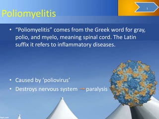 Poliomyelitis
• “Poliomyelitis” comes from the Greek word for gray,
polio, and myelo, meaning spinal cord. The Latin
suffix it refers to inflammatory diseases.
• Caused by ‘poliovirus’
• Destroys nervous system paralysis
3
1
 