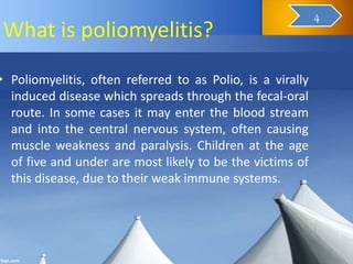 What is poliomyelitis?
• Poliomyelitis, often referred to as Polio, is a virally
induced disease which spreads through the fecal-oral
route. In some cases it may enter the blood stream
and into the central nervous system, often causing
muscle weakness and paralysis. Children at the age
of five and under are most likely to be the victims of
this disease, due to their weak immune systems.
6
4
 