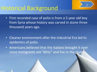 Historical Background
• First recorded case of polio is from a 5 year old boy
from Syria whose history was carved in stone three
thousand years ago.
• Cleaner environment after the Industrial Era led to
epidemics of polio.
• Americans believed that the Italians brought it over
since immigrants are “dirty” and live in the slums.
7
5
 