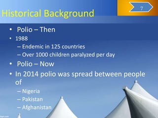 Historical Background
• Polio – Then
• 1988
– Endemic in 125 countries
– Over 1000 children paralyzed per day
• Polio – Now
• In 2014 polio was spread between people
of
– Nigeria
– Pakistan
– Afghanistan
9
7
 