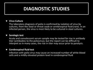 DIAGNOSTIC STUDIES
Virus Culture
The laboratory diagnosis of polio is confirmed by isolation of virus by
cultures, from the stool or throat swab or cerebrospinal fluid (rare). In an
infected person, the virus is most likely to be cultured in stool cultures.
Serologic test
Acute and convalescent serum sample may be tested for rise in antibody
titer (antibodies to the poliovirus), but the report can be difficult to
interpret as in many cases, the rise in titer may occur prior to paralysis.
Cerebrospinal fluid test
Infection with polio virus may cause an increased number of white blood
cells and a mildly elevated protein level in cerebrospinal fluid