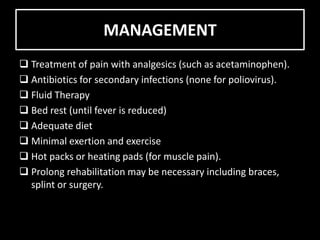 MANAGEMENT
Treatment of pain with analgesics (such as acetaminophen).
Antibiotics for secondary infections (none for poliovirus).
Fluid Therapy
Bed rest (until fever is reduced)
Adequate diet
Minimal exertion and exercise
Hot packs or heating pads (for muscle pain).
Prolong rehabilitation may be necessary including braces,
splint or surgery.