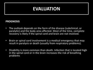 EVALUATION
PROGNOSIS
• The outlook depends on the form of the disease (subclinical, or
paralytic) and the body area affected. Most of the time, complete
recovery is likely if the spinal cord and brain are not involved.
• Brain or spinal cord involvement is a medical emergency that may
result in paralysis or death (usually from respiratory problems).
• Disability is more common than death. Infection that is located high
in the spinal cord or in the brain increases the risk of breathing
problems
