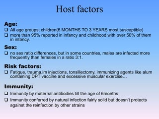 Host factors
Age:
 All age groups; children(6 MONTHS TO 3 YEARS most susceptible)
 more than 95% reported in infancy and childhood with over 50% of them
in infancy.
Sex:
 no sex ratio differences, but in some countries, males are infected more
frequently than females in a ratio 3:1.
Risk factors:
 Fatigue, trauma,im injections, tonsillectomy, immunizing agents like alum
containing DPT vaccine and excessive muscular exercise…
Immunity:
 Immunity by maternal antibodies till the age of 6months
 Immunity conferred by natural infection fairly solid but doesn’t protects
against the reinfection by other strains
 