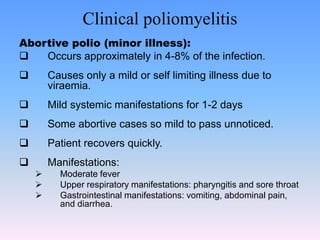 Clinical poliomyelitis
Abortive polio (minor illness):
 Occurs approximately in 4-8% of the infection.
 Causes only a mild or self limiting illness due to
viraemia.
 Mild systemic manifestations for 1-2 days
 Some abortive cases so mild to pass unnoticed.
 Patient recovers quickly.
 Manifestations:
 Moderate fever
 Upper respiratory manifestations: pharyngitis and sore throat
 Gastrointestinal manifestations: vomiting, abdominal pain,
and diarrhea.
 