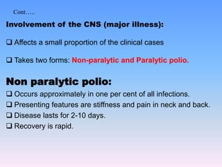 Cont…..
Involvement of the CNS (major illness):
 Affects a small proportion of the clinical cases
 Takes two forms: Non-paralytic and Paralytic polio.
Non paralytic polio:
 Occurs approximately in one per cent of all infections.
 Presenting features are stiffness and pain in neck and back.
 Disease lasts for 2-10 days.
 Recovery is rapid.
 