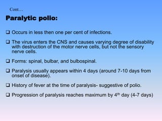 Cont…
Paralytic polio:
 Occurs in less then one per cent of infections.
 The virus enters the CNS and causes varying degree of disability
with destruction of the motor nerve cells, but not the sensory
nerve cells.
 Forms: spinal, bulbar, and bulbospinal.
 Paralysis usually appears within 4 days (around 7-10 days from
onset of disease).
 History of fever at the time of paralysis- suggestive of polio.
 Progression of paralysis reaches maximum by 4th day (4-7 days)
 