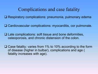 Complications and case fatality
 Respiratory complications: pneumonia, pulmonary edema
 Cardiovascular complications: myocarditis, cor pulmonale.
 Late complications: soft tissue and bone deformities,
osteoporosis, and chronic distension of the colon.
 Case fatality: varies from 1% to 10% according to the form
of disease (higher in bulbar), complications and age (
fatality increases with age).
 