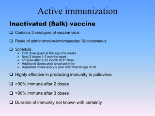 Active immunization
Inactivated (Salk) vaccine
 Contains 3 serotypes of vaccine virus
 Route of administration-intramuscular/ Subcutaneous.
 Schedule
 First dose given at the age of 6 weeks
 Next 2 doses 1-2 months apart
 4th dose after 6-12 month of 3rd dose
 Additional doses prior to school entry
 Repeated doses every 5 year after that till age of 18
 Highly effective in producing immunity to poliovirus
 >90% immune after 2 doses
 >99% immune after 3 doses
 Duration of immunity not known with certainty
 