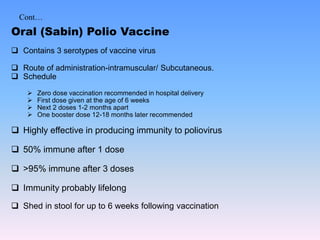 Cont…
Oral (Sabin) Polio Vaccine
 Contains 3 serotypes of vaccine virus
 Route of administration-intramuscular/ Subcutaneous.
 Schedule
 Zero dose vaccination recommended in hospital delivery
 First dose given at the age of 6 weeks
 Next 2 doses 1-2 months apart
 One booster dose 12-18 months later recommended
 Highly effective in producing immunity to poliovirus
 50% immune after 1 dose
 >95% immune after 3 doses
 Immunity probably lifelong
 Shed in stool for up to 6 weeks following vaccination
 