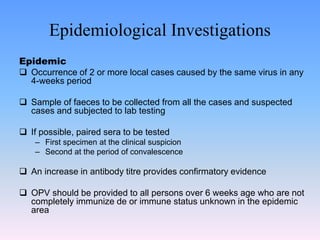 Epidemiological Investigations
Epidemic
 Occurrence of 2 or more local cases caused by the same virus in any
4-weeks period
 Sample of faeces to be collected from all the cases and suspected
cases and subjected to lab testing
 If possible, paired sera to be tested
– First specimen at the clinical suspicion
– Second at the period of convalescence
 An increase in antibody titre provides confirmatory evidence
 OPV should be provided to all persons over 6 weeks age who are not
completely immunize de or immune status unknown in the epidemic
area
 