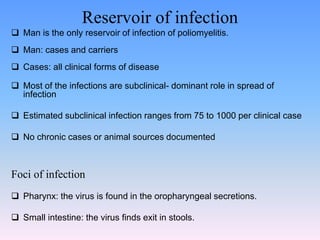 Reservoir of infection
 Man is the only reservoir of infection of poliomyelitis.
 Man: cases and carriers
 Cases: all clinical forms of disease
 Most of the infections are subclinical- dominant role in spread of
infection
 Estimated subclinical infection ranges from 75 to 1000 per clinical case
 No chronic cases or animal sources documented
Foci of infection
 Pharynx: the virus is found in the oropharyngeal secretions.
 Small intestine: the virus finds exit in stools.
 
