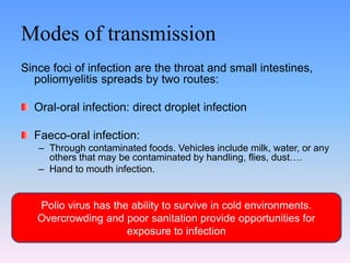 Modes of transmission
Since foci of infection are the throat and small intestines,
poliomyelitis spreads by two routes:
Oral-oral infection: direct droplet infection
Faeco-oral infection:
– Through contaminated foods. Vehicles include milk, water, or any
others that may be contaminated by handling, flies, dust….
– Hand to mouth infection.
Polio virus has the ability to survive in cold environments.
Overcrowding and poor sanitation provide opportunities for
exposure to infection
 