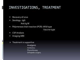 INVESTIGATIONS, TREATMENT
 Recovery of virus
 Serology : IgG
Anti Ig M
 Polymerase chain reaction (PCR) :Wild type
Vaccine type
 CSF Analysis
 Imaging:MRI
 Treatment is supportive
Analgesic
Antibiotics
Physiotherapy
Orhopedic surgery
 