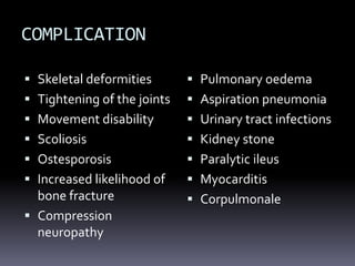 COMPLICATION
 Skeletal deformities
 Tightening of the joints
 Movement disability
 Scoliosis
 Ostesporosis
 Increased likelihood of
bone fracture
 Compression
neuropathy
 Pulmonary oedema
 Aspiration pneumonia
 Urinary tract infections
 Kidney stone
 Paralytic ileus
 Myocarditis
 Corpulmonale
 