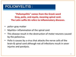 • polio= gray matter
• Myelitis= inflammation of the spinal cord
• This disease result in the destruction of motor neurons caused
by the poliovirus.
• Polio is causes by a virus that attacks the nerve cells of the
brain & spinal cord although not all infections result in sever
injuries and paralysis.
"Poliomyelitis" comes from the Greek word
Gray, polio, and myelo, meaning spinal cord.
The Latin suffix itis refers to inflammatory diseases.
16
 