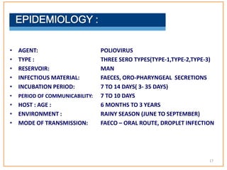 • AGENT: POLIOVIRUS
• TYPE : THREE SERO TYPES(TYPE-1,TYPE-2,TYPE-3)
• RESERVOIR: MAN
• INFECTIOUS MATERIAL: FAECES, ORO-PHARYNGEAL SECRETIONS
• INCUBATION PERIOD: 7 TO 14 DAYS( 3- 35 DAYS)
• PERIOD OF COMMUNICABILITY: 7 TO 10 DAYS
• HOST : AGE : 6 MONTHS TO 3 YEARS
• ENVIRONMENT : RAINY SEASON (JUNE TO SEPTEMBER)
• MODE OF TRANSMISSION: FAECO – ORAL ROUTE, DROPLET INFECTION
17
 