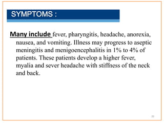 Many include fever, pharyngitis, headache, anorexia,
nausea, and vomiting. Illness may progress to aseptic
meningitis and menigoencephalitis in 1% to 4% of
patients. These patients develop a higher fever,
myalia and sever headache with stiffness of the neck
and back.
20
 