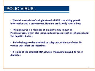 • The virion consists of a single strand of RNA containing genetic
information and a protein coat. Humans are its only natural host.
• The poliovirus is a member of a larger family known as
Picornaviruses, which also includes rhinoviruses (such as influenza) and
the hepatitis A virus.
• Polio belongs to the enterovirus subgroup, made up of over 70
viruses that infect the intestines.
• It is one of the smallest RNA viruses, measuring around 25 nm in
diameter.
22
 